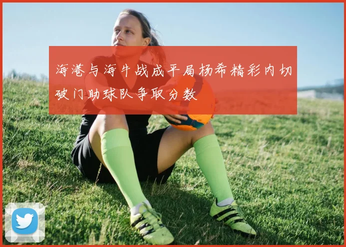 海港与海牛战成平局杨希精彩内切破门助球队争取分数