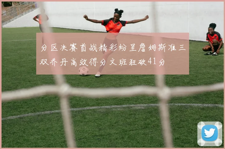 分区决赛首战精彩纷呈詹姆斯准三双乔丹高效得分文班狂砍41分