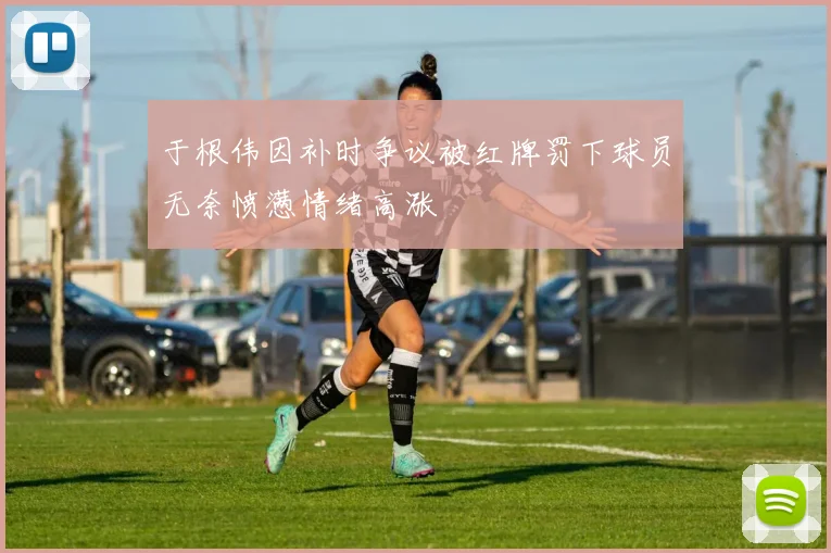 于根伟因补时争议被红牌罚下球员无奈愤懑情绪高涨