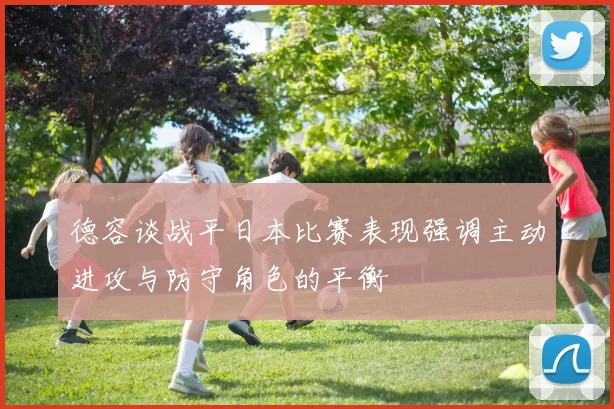 德容谈战平日本比赛表现强调主动进攻与防守角色的平衡