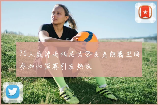 76人裁掉尚帕尼为签麦克朗腾空间参加扣篮赛引发热议