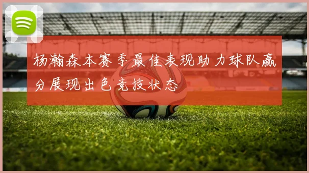 杨瀚森本赛季最佳表现助力球队赢分展现出色竞技状态