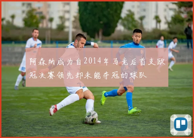 阿森纳成为自2014年马竞后首支欧冠决赛领先却未能夺冠的球队