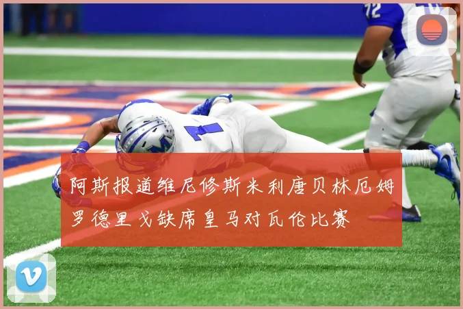 阿斯报道维尼修斯米利唐贝林厄姆罗德里戈缺席皇马对瓦伦比赛