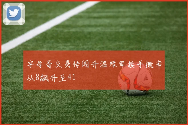 字母哥交易传闻升温绿军接手概率从8飙升至41