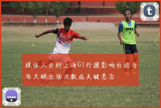 媒体人分析上海G1外援影响白边与洛夫顿出场次数成关键悬念
