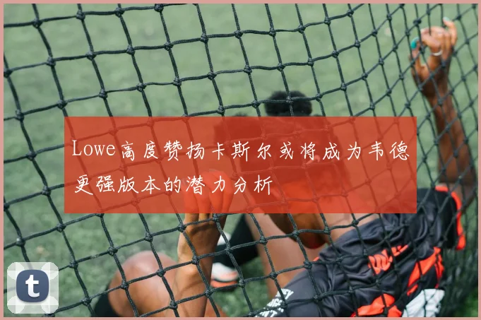 Lowe高度赞扬卡斯尔或将成为韦德更强版本的潜力分析