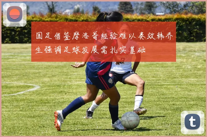 国足借鉴摩洛哥经验难以奏效韩乔生强调足球发展需扎实基础