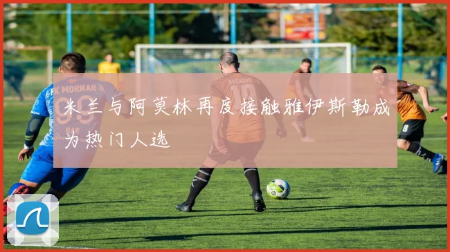 米兰与阿莫林再度接触雅伊斯勒成为热门人选