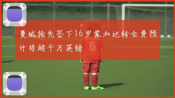 曼城抢先签下16岁蒙加达转会费预计将超千万英镑