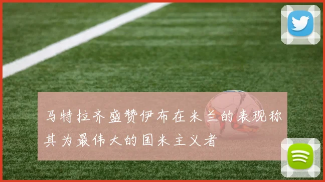 马特拉齐盛赞伊布在米兰的表现称其为最伟大的国米主义者
