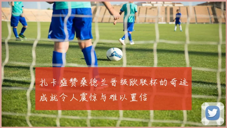扎卡盛赞桑德兰晋级欧联杯的奇迹成就令人震惊与难以置信