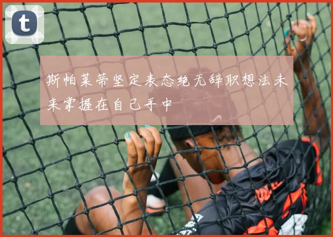 斯帕莱蒂坚定表态绝无辞职想法未来掌握在自己手中