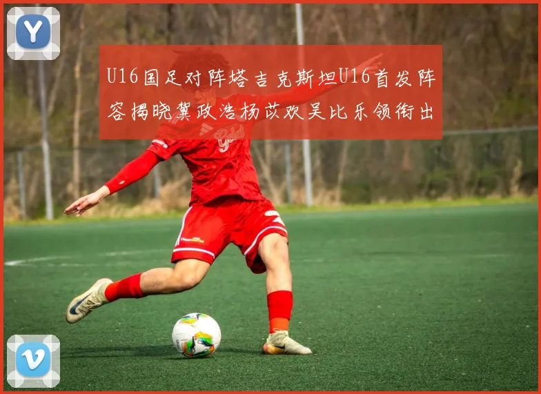 U16国足对阵塔吉克斯坦U16首发阵容揭晓冀政浩杨苡欢吴比乐领衔出战