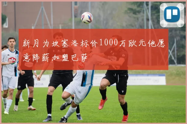 新月为坎塞洛标价1000万欧元他愿意降薪加盟巴萨