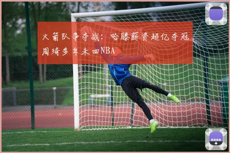 火箭队争夺战：哈滕薪资超亿夺冠周琦多年未回NBA