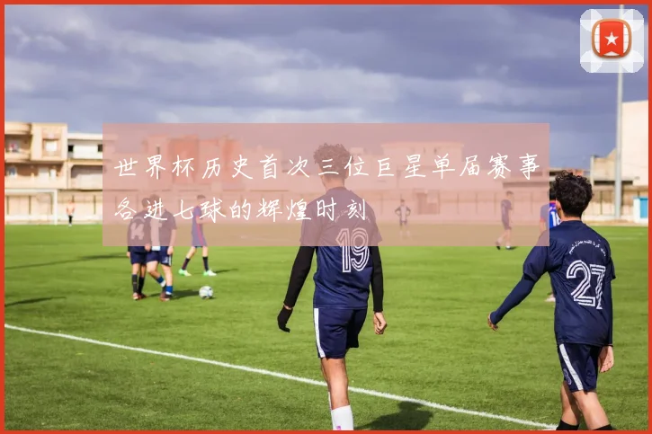 世界杯历史首次三位巨星单届赛事各进七球的辉煌时刻