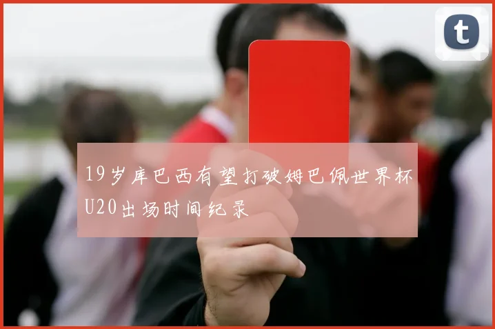 19岁库巴西有望打破姆巴佩世界杯U20出场时间纪录