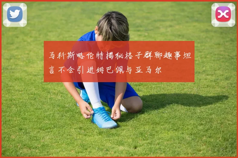 马科斯略伦特揭秘格子群聊趣事坦言不会引进姆巴佩与亚马尔