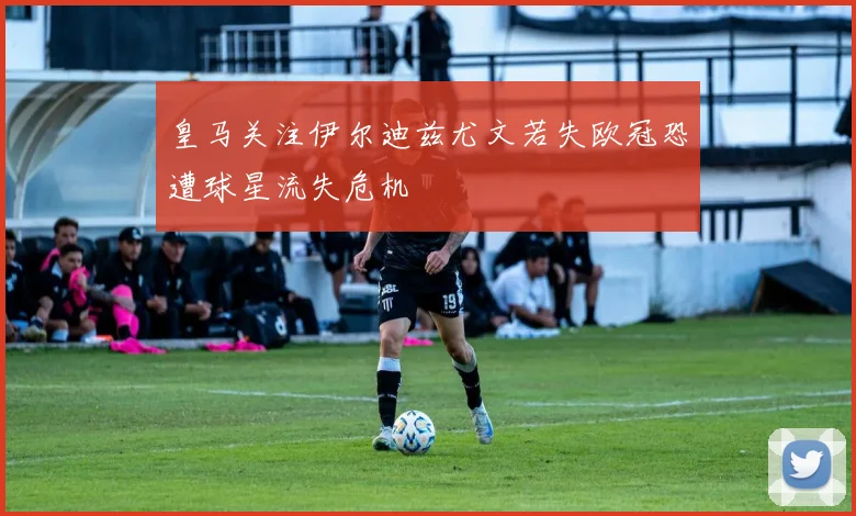皇马关注伊尔迪兹尤文若失欧冠恐遭球星流失危机