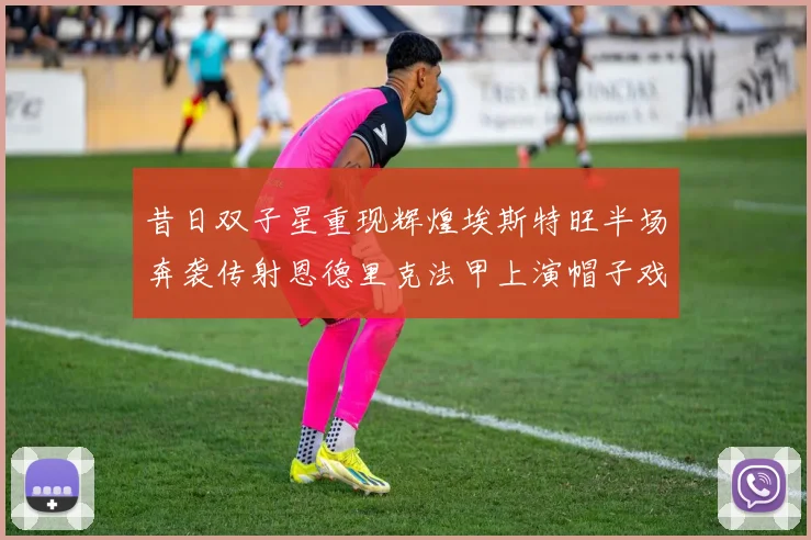 昔日双子星重现辉煌埃斯特旺半场奔袭传射恩德里克法甲上演帽子戏法