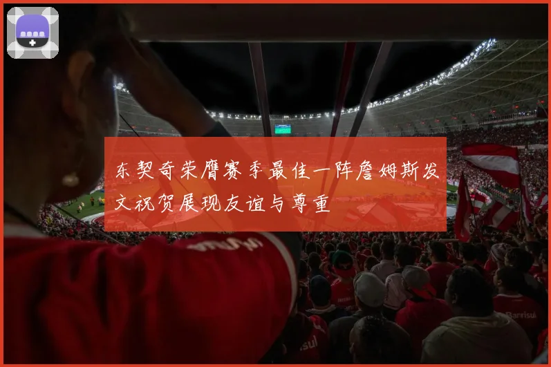 东契奇荣膺赛季最佳一阵詹姆斯发文祝贺展现友谊与尊重
