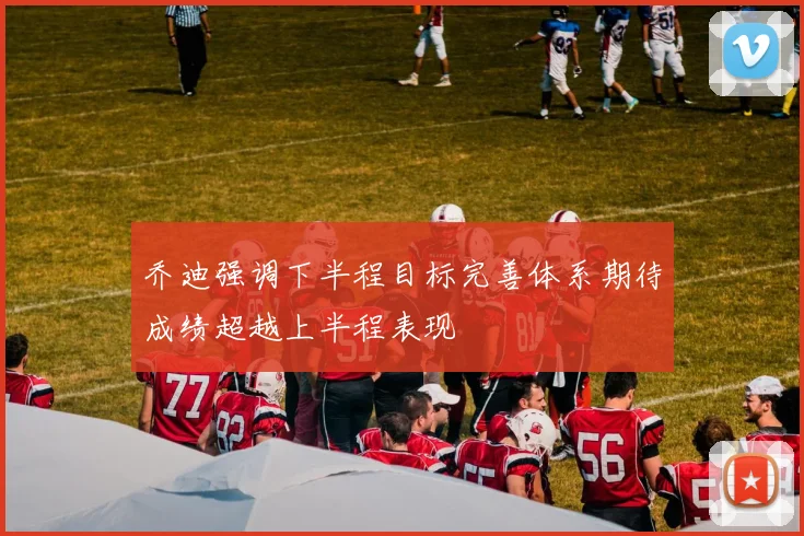 乔迪强调下半程目标完善体系期待成绩超越上半程表现