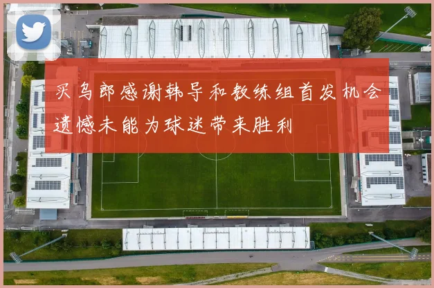 买乌郎感谢韩导和教练组首发机会遗憾未能为球迷带来胜利