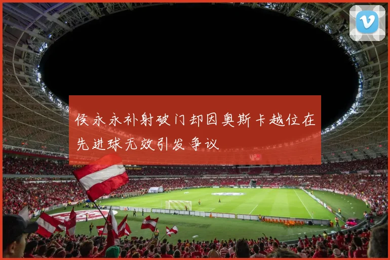 侯永永补射破门却因奥斯卡越位在先进球无效引发争议